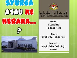 SYURGA
 ATAU KE
NERAKA…            Tarikh :
                 8 Jun 2012


    ?
               18 Rejab 1433

                   Jam :
           07.00 mlm – 08.00 mlm

                  Tempat :
           Masjid Pehin Setia Raja,
                   Mukah.
 