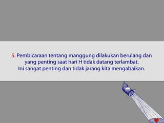 5. Pembicaraan tentang manggung dilakukan berulang dan 
yang penting saat hari H tidak datang terlambat. 
Ini sangat penting dan tidak jarang kita mengabaikan. 
 