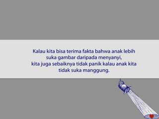 Kalau kita bisa terima fakta bahwa anak lebih 
suka gambar daripada menyanyi, 
kita juga sebaiknya tidak panik kalau anak kita 
tidak suka manggung. 
