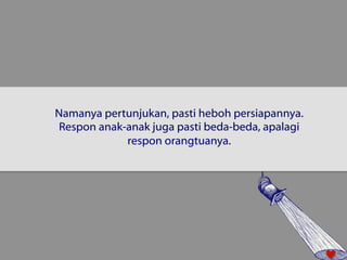 Namanya pertunjukan, pasti heboh persiapannya. 
Respon anak-anak juga pasti beda-beda, apalagi 
respon orangtuanya. 
 
