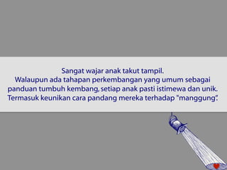 Sangat wajar anak takut tampil. 
Walaupun ada tahapan perkembangan yang umum sebagai 
panduan tumbuh kembang, setiap anak pasti istimewa dan unik. 
Termasuk keunikan cara pandang mereka terhadap "manggung”. 
 