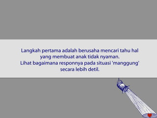 Langkah pertama adalah berusaha mencari tahu hal 
yang membuat anak tidak nyaman. 
Lihat bagaimana responnya pada situasi 'manggung' 
secara lebih detil. 
 