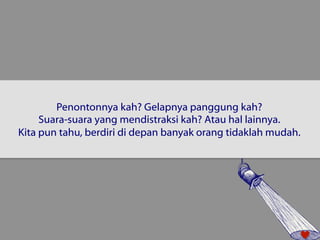 Penontonnya kah? Gelapnya panggung kah? 
Suara-suara yang mendistraksi kah? Atau hal lainnya. 
Kita pun tahu, berdiri di depan banyak orang tidaklah mudah. 
 