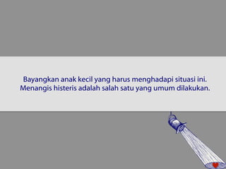 Bayangkan anak kecil yang harus menghadapi situasi ini. 
Menangis histeris adalah salah satu yang umum dilakukan. 
 