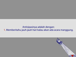 Antisipasinya adalah dengan: 
1. Memberitahu jauh-jauh hari kalau akan ada acara manggung. 
 