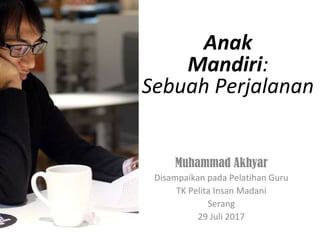 Anak
Mandiri:
Sebuah Perjalanan
Muhammad Akhyar
Disampaikan pada Pelatihan Guru
TK Pelita Insan Madani
Serang
29 Juli 2017
 