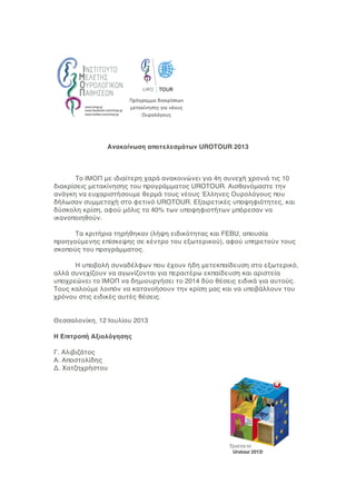 Ανακοίνωση αποτελεσμάτων UROTOUR 2013
To ΙΜΟΠ με ιδιαίτερη χαρά ανακοινώνει για 4η συνεχή χρονιά τις 10
διακρίσεις μετακίνησης του προγράμματος UROTOUR. Αισθανόμαστε την
ανάγκη να ευχαριστήσουμε θερμά τους νέους Έλληνες Ουρολόγους που
δήλωσαν συμμετοχή στο φετινό UROTOUR. Εξαιρετικές υποψηφιότητες, και
δύσκολη κρίση, αφού μόλις το 40% των υποψηφιοτήτων μπόρεσαν να
ικανοποιηθούν.
Τα κριτήρια τηρήθηκαν (λήψη ειδικότητας και FEBU, απουσία
προηγούμενης επίσκεψης σε κέντρο του εξωτερικού), αφού υπηρετούν τους
σκοπούς του προγράμματος.
Η υποβολή συναδέλφων που έχουν ήδη μετεκπαίδευση στο εξωτερικό,
αλλά συνεχίζουν να αγωνίζονται για περαιτέρω εκπαίδευση και αριστεία
υποχρεώνει το ΙΜΟΠ να δημιουργήσει το 2014 δύο θέσεις ειδικά για αυτούς.
Τους καλούμε λοιπόν να κατανοήσουν την κρίση μας και να υποβάλλουν του
χρόνου στις ειδικές αυτές θέσεις.
Θεσσαλονίκη, 12 Ιουλίου 2013
Η Επιτροπή Αξιολόγησης
Γ. Αλιβιζάτος
Α. Αποστολίδης
Δ. Χατζηχρήστου
 
