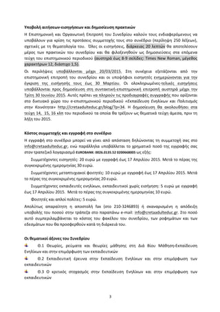   3	
  
Υποβολή	
  αιτήσεων-­‐εισηγήσεων	
  και	
  δημοσίευση	
  πρακτικών	
  
Η	
  Επιστημονική	
  και	
  Οργανωτική	
  Επιτροπή	
  του	
  Συνεδρίου	
  καλούν	
  τους	
  ενδιαφερόμενους	
  να	
  
υποβάλουν	
  για	
  κρίση	
  τις	
  προτάσεις	
  συμμετοχής	
  τους	
  στο	
  συνέδριο	
  (περίληψη	
  250	
  λέξεων),	
  
σχετικές	
  με	
  τη	
  θεματολογία	
  του.	
  	
  Όλες	
  οι	
  εισηγήσεις,	
  διάρκειας	
  20	
  λεπτών	
  θα	
  αποτελέσουν	
  
μέρος	
   των	
   πρακτικών	
   του	
   συνεδρίου	
   και	
   θα	
   φιλοξενηθούν	
   ως	
   δημοσιεύσεις	
   στα	
   επόμενα	
  
τεύχη	
  του	
  επιστημονικού	
  περιοδικού	
  (αυστηρά	
  έως	
  8-­‐9	
  σελίδες:	
  Τimes	
  New	
  Roman,	
  μέγεθος	
  
χαρακτήρων	
  12,	
  διάστιχο	
  1,5).	
  
Οι	
   περιλήψεις	
   υποβάλλονται	
   μέχρι	
   20/03/2015.	
   Στη	
   συνέχεια	
   εξετάζονται	
   από	
   την	
  
επιστημονική	
   επιτροπή	
   του	
   συνεδρίου	
   και	
   οι	
   υποψήφιοι	
   εισηγητές	
   ενημερώνονται	
   για	
   την	
  
έγκριση	
   της	
   εισήγησής	
   τους	
   έως	
   30	
   Μαρτίου.	
   Οι	
   ολοκληρωμένες-­‐τελικές	
   εισηγήσεις	
  
υποβάλλονται	
   προς	
   δημοσίευση	
   στη	
   συντακτική-­‐επιστημονική	
   επιτροπή	
   αυστηρά	
   μέχρι	
   την	
  
Τρίτη	
  30	
  Ιουνίου	
  2015.	
  Αυτές	
  πρέπει	
  να	
  πληρούν	
  τις	
  προδιαγραφές	
  συγγραφής	
  που	
  ορίζονται	
  
στο	
   δικτυακό	
   χώρο	
   του	
   e-­‐επιστημονικού	
   περιοδικού	
   «Εκπαίδευση	
   Ενηλίκων	
   και	
   Πολιτισμός	
  
στην	
   Κοινότητα»	
   http://cretaadulteduc.gr/blog/?p=34.	
   Η	
   δημοσίευση	
   θα	
   ακολουθήσει	
   στα	
  
τεύχη	
  14,	
  	
  15,	
  16	
  κλπ	
  του	
  περιοδικού	
  τα	
  οποία	
  θα	
  τρέξουν	
  ως	
  θεματικά	
  τεύχη	
  άμεσα,	
  πριν	
  τη	
  
λήξη	
  του	
  2015.	
  	
  
	
  
Κόστος	
  συμμετοχής	
  και	
  εγγραφή	
  στο	
  συνέδριο	
  
Η	
  εγγραφή	
  στο	
  συνέδριο	
  μπορεί	
  να	
  γίνει	
  από	
  απόσταση	
  δηλώνοντας	
  τη	
  συμμετοχή	
  σας	
  στο	
  
info@cretaadulteduc.gr,	
  ενώ	
  παράλληλα	
  υποβάλλεται	
  το	
  χρηματικό	
  ποσό	
  της	
  εγγραφής	
  σας	
  
στον	
  τραπεζικό	
  λογαριασμό	
  EUROBANK:	
  0026.0135.52	
  0200668005	
  ως	
  εξής:	
  
Συμμετέχοντες	
  εισηγητές:	
  20	
  ευρώ	
  με	
  εγγραφή	
  έως	
  17	
  Απριλίου	
  2015.	
  Μετά	
  το	
  πέρας	
  της	
  
συγκεκριμένης	
  ημερομηνίας	
  30	
  ευρώ.	
  
Συμμετέχοντες	
  μεταπτυχιακοί	
  φοιτητές:	
  10	
  ευρώ	
  με	
  εγγραφή	
  έως	
  17	
  Απριλίου	
  2015.	
  Μετά	
  
το	
  πέρας	
  της	
  συγκεκριμένης	
  ημερομηνίας	
  20	
  ευρώ.	
  
Συμμετέχοντες	
  εκπαιδευτές	
  ενηλίκων,	
  εκπαιδευτικοί	
  χωρίς	
  εισήγηση:	
  5	
  ευρώ	
  με	
  εγγραφή	
  
έως	
  17	
  Απριλίου	
  2015.	
  	
  Μετά	
  το	
  πέρας	
  της	
  συγκεκριμένης	
  ημερομηνίας	
  10	
  ευρώ.	
  
Φοιτητές	
  και	
  απλοί	
  πολίτες:	
  5	
  ευρώ.	
  
Απολύτως	
   απαραίτητη	
   η	
   αποστολή	
   fax	
   (στο	
   210-­‐3246893)	
   ή	
   σκαναρισμένη	
   η	
   απόδειξη	
  
υποβολής	
  του	
  ποσού	
  στην	
  τράπεζα	
  στο	
  παραπάνω	
  e-­‐mail:	
  info@cretaadulteduc.gr.	
  Στο	
  ποσό	
  
αυτό	
   συμπεριλαμβάνεται	
   το	
   κόστος	
   του	
   φακέλου	
   του	
   συνεδρίου,	
   των	
   ροφημάτων	
   και	
   των	
  
εδεσμάτων	
  που	
  θα	
  προσφερθούν	
  κατά	
  τη	
  διάρκειά	
  του.	
  
	
  
Οι	
  θεματικοί	
  άξονες	
  του	
  Συνεδρίου	
  	
  	
  
Θ.1	
   Θεωρίες,	
   ρεύματα	
   και	
   θεωρίες	
   μάθησης	
   στη	
   Διά	
   Βίου	
   Μάθηση-­‐Eκπαίδευση	
  
Eνηλίκων	
  και	
  στην	
  επιμόρφωση	
  των	
  εκπαιδευτικών	
  	
  
Θ.2	
   Εκπαιδευτική	
   έρευνα	
   στην	
   Εκπαίδευση	
   Ενηλίκων	
   και	
   στην	
   επιμόρφωση	
   των	
  
εκπαιδευτικών	
  	
  
Θ.3	
   Ο	
   κριτικός	
   στοχασμός	
   στην	
   Εκπαίδευση	
   Ενηλίκων	
   και	
   στην	
   επιμόρφωση	
   των	
  
εκπαιδευτικών	
  	
  
 