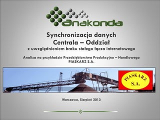 Synchronizacja danych
Centrala – Oddział
z uwzględnieniem braku stałego łącza internetowego
Analiza na przykładzie Przedsiębiorstwa Produkcyjno – Handlowego
PIASKARZ S.A.
Warszawa, Sierpień 2013
 