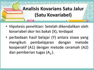 Analisis Kovarians Satu Jalur
(Satu Kovariabel)
• Hipotesis penelitian: Setelah dikendalikan oleh
kovariabel skor tes bakat (X), terdapat
• perbedaan hasil belajar (Y) antara siswa yang
mengikuti pembelajaran dengan metode
kooperatif (A1) dengan metode ceramah (A2)
dan pemberian tugas (A3 ).
 