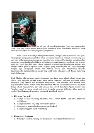 Dua hal yang tak mungkin disatukan, Punk yang menyuarakan
Anti Tuhan dan Muslim adalah pelaku ajaran Monotheis Islam, kami bukan bermaksud untuk
menyatukan dua kata ini dalam pengertian yang harfiah.

        Punk Muslim mencoba jalankan perintah seperti, “sampaikanlah walau cuma satu ayat”,
“saling ingat mengingatkanlah kalian dalam kebaikan”, atau ribuan perintah-perintah yang lain,
dan kami ini baru satu, dua atau tiga saja yang bisa kami kerjakan, Dan kami ini mengkhususkan
untuk menyampaikan kepada diri kami sendiri dan merangkul kawan-kawan Punk yang terlanjur
nge-Punk. Lebih jauh lagi mereka ingin memberikan sebuah opsi kepada para punkers, atau
sebagai sebuah gerakan oposisi dalam “Negara” yang bernama punk ini, yang sebenarnya
banyak juga kesenjangan antara para pemikir (tokoh) dan pengekornya (rakyat).
Kami mencoba menemani kawan-kawan yang sudah mulai lelah dan payah dengan punk yang
telah dijalaninya..

Punk Muslim tidak melawan mereka (punkers), yang kami lawan adalah sebuah konsep atau
sistem yang membuat mereka seperti yang terlihat sekarang, melawan pembiasan makna
kebebasan yang ekstrim dan terlampau mengada-ada, dan melawan dasar mereka turun
kejalanan entah karena broken home atau sebab lain..Muslim adalah sebuah subyek, dan Punk
hanya sebuah object, terlepas dari letak susunan kata subyek dan object, “punk muslim” atau
“muslim punk”. ini hanya sebuah anti-tesis. Mencoba membuat dialektika dalam punk itu
sendiri. Kami bukan punk islam atau islam punk, kami Punk Muslim.

1. Kekuatan (Strength)
   a. Adanya sisi-sisi pendukung kelompok punk , seperti HAM . dan UUD kebebasan
      berkhidupan .
   b. Adanya solidaritas yang tingi antar sesame punker
   c. Gampangnya bersosialisasi dengan masyarakat kecil
   d. Adanya ruang gerak untuk berkembang


2. Kelemahan (Weakness)
   a. Kurangnya sosalisasi tentang arti dari punk itu sendiri (punk bukan anarkis)

                                                                                            5
 