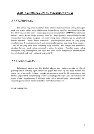 BAB 3 KESIMPULAN DAN REKOMENDASI

2.1 KESIMPULAN

        Dari semua yang telah di jabarkan diatas kita bisa tarik kesimpulan tentang kehidupan
punk yang selama ini kita angap sebelah mata , bayak sisi-sisi positifnya yang mungkin mereka
bisa lebih baik dari kita sendri , mereka juga manusia mereka bukan SAMPAH mereka hanya
korban , mereka korban betapa kejamnya dunia ini . begtu jenuhnya mereka hingga mereka
mengunakan punk sebagai hidupnya . sebenarnya yang harus berbenah negri ini yang bayak
korupsi sana-sini . mereka bebas berkeliaran , penjahat-penjahat berdasi ini yang paling
membahayakan di banding sekelompok anak punk yang hanya ingin tetap hidup degan caranya .
Tidak ada hal yang lebih indah ketimbang hidup berdamai . kita sebagai umat manusia di
ciptakan berbeda untuk saling mengenal , saling bersahabat . berjabat tangan saling
mengayomi,saling mengingatkan dan tugas kita untuk selalu mengarahkan mereka-mereka
ininya boleh jadi anak punk . jadi punk yang positif 



2.2 REKOMENDASI

        Jadiankanlah apa-apa yang kita ketahui sekarang dan jadiakan mereka itu tidak di
pandang sebelah mata lagi jagan pernah nilai apapun dari cover . tp nilai dagan manfaat atau
guana yang telah mereka berikan , mungkin penyimpangan sosial ini lah penyimpangan tapi
terarah . jagan seperti koruptor yang covernya doing bagus tp isinya Cuma ke munafikan dan
tipuan belaka , hargailah orng di sekitarmu maka engkau akan di hargai . salam punkers dari
saya semoga makalah ini bermanfat dan bisa buat bahan referensi kita .


PUNK NOT DEAD .




                                                                                           7
 