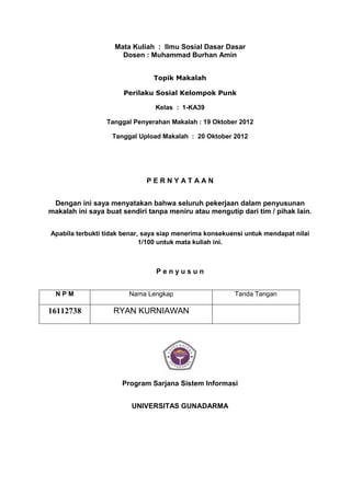Mata Kuliah : Ilmu Sosial Dasar Dasar
                      Dosen : Muhammad Burhan Amin


                                Topik Makalah

                      Perilaku Sosial Kelompok Punk

                                Kelas : 1-KA39

                 Tanggal Penyerahan Makalah : 19 Oktober 2012

                   Tanggal Upload Makalah : 20 Oktober 2012




                              PERNYATAAN


 Dengan ini saya menyatakan bahwa seluruh pekerjaan dalam penyusunan
makalah ini saya buat sendiri tanpa meniru atau mengutip dari tim / pihak lain.


Apabila terbukti tidak benar, saya siap menerima konsekuensi untuk mendapat nilai
                             1/100 untuk mata kuliah ini.



                                 Penyusun


  NPM                   Nama Lengkap                     Tanda Tangan

16112738           RYAN KURNIAWAN




                      Program Sarjana Sistem Informasi


                         UNIVERSITAS GUNADARMA
 