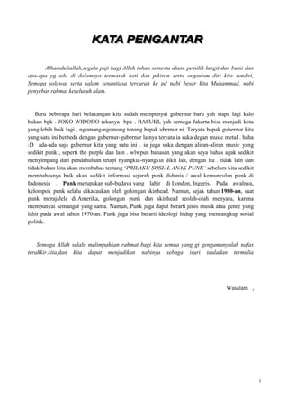 Alhamduliallah,segala puji bagi Allah tuhan semesta alam, pemilik langit dan bumi dan
apa-apa yg ada di dalamnya termasuk hati dan pikiran serta organism diri kita sendiri,
Semoga solawat serta salam senantiasa tercurah ke pd nabi besar kita Muhammad, nabi
penyebar rahmat keseluruh alam.


   Baru beberapa hari belakangan kita sudah mempunyai gubernur baru yah siapa lagi kalo
bukan bpk . JOKO WIDODO rekanya bpk . BASUKI, yah semoga Jakarta bisa menjadi kota
yang lebih baik lagi , ngomong-ngomong tenang bapak ubernur ni. Teryata bapak gubernur kita
yang satu ini berbeda dengan gubernur-gubernur lainya teryata ia suka degan music metal . haha
:D ada-ada saja gubernur kita yang satu ini . ia juga suka dengan aliran-aliran music yang
sedikit punk , seperti the purple dan lain . wlwpun bahasan yang akan saya bahas agak sedikit
menyimpang dari pendahuluan tetapi nyangkut-nyangkut dikit lah, dengan itu . tidak lain dan
tidak bukan kita akan membahas tentang „PRILAKU SOSIAL ANAK PUNK’ sebelum kita sedikit
membahasnya baik akan sedikit informasi sejarah punk didunia / awal kemunculan punk di
Indonesia . Punk merupakan sub-budaya yang lahir di London, Inggris. Pada awalnya,
kelompok punk selalu dikacaukan oleh golongan skinhead. Namun, sejak tahun 1980-an, saat
punk merajalela di Amerika, golongan punk dan skinhead seolah-olah menyatu, karena
mempunyai semangat yang sama. Namun, Punk juga dapat berarti jenis musik atau genre yang
lahir pada awal tahun 1970-an. Punk juga bisa berarti ideologi hidup yang mencangkup sosial
politik.


    Semoga Allah selalu melimpahkan rahmat bagi kita semua yang gi gengamanyalah nafas
terahkir.kita,dan kita dapat menjadikan nabinya sebaga isuri tauladan termulia




                                                                                  Wasalam ,




                                                                                                 i
 
