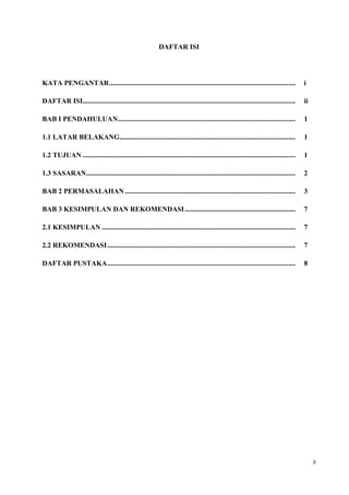 DAFTAR ISI




KATA PENGANTAR ..........................................................................................................              i

DAFTAR ISI.........................................................................................................................    ii

BAB I PENDAHULUAN .....................................................................................................                1

1.1 LATAR BELAKANG....................................................................................................                 1

1.2 TUJUAN .........................................................................................................................   1

1.3 SASARAN.......................................................................................................................     2

BAB 2 PERMASALAHAN .................................................................................................                   3

BAB 3 KESIMPULAN DAN REKOMENDASI ...............................................................                                       7

2.1 KESIMPULAN ..............................................................................................................          7

2.2 REKOMENDASI ...........................................................................................................            7

DAFTAR PUSTAKA ...........................................................................................................             8




                                                                                                                                            ii
 