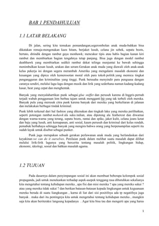 BAB 1 PENDAHULUAN

1.1 LATAR BELAKANG
        Di jalan, sering kita temukan pemandangan,segerombolan anak muda-bahkan bisa
dikatakan remaja-mengenakan kaos hitam, berjaket lusuh, celana jin sobek, sepatu boots,
bertato, ditindik dengan rambut gaya monhawk; mencukur tipis atau habis bagian kanan kiri
rambut dan membiarkan bagian tengahnya tetap panjang. Bisa juga dengan model rambut
deathhawk yang membiarkan sedikit rambut dekat telinga menjuntai ke bawah sehingga
menimbulkan kesan lusuh, urakan dan seram.Gerakan anak muda yang diawali oleh anak-anak
kelas pekerja ini dengan segera merambah Amerika yang mengalami masalah ekonomi dan
keuangan yang dipicu oleh kemerosotan moral oleh para tokoh politik yang memicu tingkat
pengangguran dan kriminalitas yang tinggi. Punk berusaha menyindir para penguasa dengan
caranya sendiri, melalui lagu-lagu dengan musik dan lirik yang sederhana namun kadang-kadang
kasar, beat yang cepat dan menghentak.

Banyak yang menyalahartikan punk sebagai glue sniffer dan perusuh karena di Inggris pernah
terjadi wabah penggunaan lem berbau tajam untuk mengganti bir yang tak terbeli oleh mereka.
Banyak pula yang merusak citra punk karena banyak dari mereka yang berkeliaran di jalanan
dan melakukan berbagai tindak kriminal.
Punk lebih terkenal dari hal fashion yang dikenakan dan tingkah laku yang mereka perlihatkan,
seperti potongan rambut mohawk ala suku indian, atau dipotong ala feathercut dan diwarnai
dengan warna-warna yang terang, sepatu boots, rantai dan spike, jaket kulit, celana jeans ketat
dan baju yang lusuh, anti kemapanan, anti sosial, kaum perusuh dan kriminal dari kelas rendah,
pemabuk berbahaya sehingga banyak yang mengira bahwa orang yang berpenampilan seperti itu
sudah layak untuk disebut sebagai punker.
       Punk juga merupakan sebuah gerakan perlawanan anak muda yang berlandaskan dari
keyakinan we can do it ourselves. Penilaian punk dalam melihat suatu masalah dapat dilihat
melalui lirik-lirik lagunya yang bercerita tentang masalah politik, lingkungan hidup,
ekonomi, ideologi, sosial dan bahkan masalah agama.




1.2 TUJUAN

        Pada dasarnya dalam penyimpangan sosial ini akan membuat beberapa kelompok sosial
propaganda, jadi untuk menekankan terhadap aspek-asepek tenggang rasa dibutuhkan sekalianya
kita mengetahui tentang kehidupan mereka , apa fisi dan misi mereka ? apa yang mereka sukai ?
atau yang mereka tidak sukai ? dan berikan batasan-batasan kepada lingkungan untuk keguanaan
mereka berada di suatu liangkungan , karna di liat dari sisi positifnya ada tp negatifnya juga
banyak . maka dari itu pentingnya kita untuk mengetahui tentang kehidupan mereka , mungkin
saja kita akan beriteraksi langsung kepadanya . Agar kita bisa tau dan mengerti apa yang harus

                                                                                             1
 