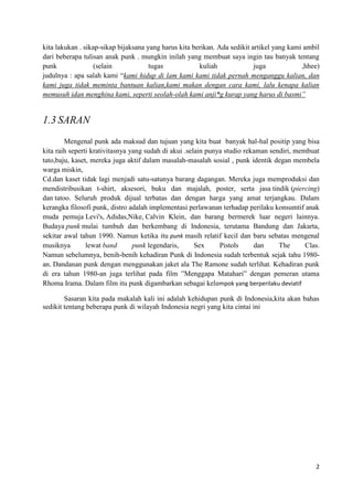 kita lakukan . sikap-sikap bijaksana yang harus kita berikan. Ada sedikit artikel yang kami ambil
dari beberapa tulisan anak punk . mungkin inilah yang membuat saya ingin tau banyak tentang
punk               (selain            tugas            kuliah              juga            ,hhee)
judulnya : apa salah kami “kami hidup di lam kami kami tidak pernah menganggu kalian, dan
kami juga tidak meminta bantuan kalian,kami makan dengan cara kami, lalu kenapa kalian
memusuh idan menghina kami, seperti seolah-olah kami anji*g kurap yang harus di basmi”


1.3 SARAN
        Mengenal punk ada maksud dan tujuan yang kita buat banyak hal-hal positip yang bisa
kita raih seperti krativitasnya yang sudah di akui .selain punya studio rekaman sendiri, membuat
tato,baju, kaset, mereka juga aktif dalam masalah-masalah sosial , punk identik degan membela
warga miskin,
Cd.dan kaset tidak lagi menjadi satu-satunya barang dagangan. Mereka juga memproduksi dan
mendistribusikan t-shirt, aksesori, buku dan majalah, poster, serta jasa tindik (piercing)
dan tatoo. Seluruh produk dijual terbatas dan dengan harga yang amat terjangkau. Dalam
kerangka filosofi punk, distro adalah implementasi perlawanan terhadap perilaku konsumtif anak
muda pemuja Levi's, Adidas,Nike, Calvin Klein, dan barang bermerek luar negeri lainnya.
Budaya punk mulai tumbuh dan berkembang di Indonesia, terutama Bandung dan Jakarta,
sekitar awal tahun 1990. Namun ketika itu punk masih relatif kecil dan baru sebatas mengenal
musiknya        lewat band       punk legendaris,      Sex     Pistols     dan     The      Clas.
Namun sebelumnya, benih-benih kehadiran Punk di Indonesia sudah terbentuk sejak tahu 1980-
an. Dandanan punk dengan menggunakan jaket ala The Ramone sudah terlihat. Kehadiran punk
di era tahun 1980-an juga terlihat pada film ”Menggapa Matahari” dengan pemeran utama
Rhoma Irama. Dalam film itu punk digambarkan sebagai kelompok yang berperilaku deviatif

        Sasaran kita pada makalah kali ini adalah kehidupan punk di Indonesia,kita akan bahas
sedikit tentang beberapa punk di wilayah Indonesia negri yang kita cintai ini




                                                                                               2
 