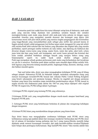 BAB 2 SASARAN


         Komunitas punk kini sudah biasa kita temui dihampir setiap kota di Indonesia, anak-anak
punk yang rata-rata hidup dijalanan kini jumlahnya semakin banyak dan semakin
meningkat.Gerakan anak muda yang diawali oleh anak-anak kelas pekerja ini dengan segera
merambah Amerika yang mengalami masalah ekonomi dan keuangan yang dipicu oleh
kemerosotan moral oleh para tokoh politik yang memicu tingkat pengangguran dan kriminalitas
yang tinggi.Banyak yang menyalahartikan punk sebagai glue sniffer dan perusuh karena di
Inggris pernah terjadi wabah penggunaan lem berbau tajam untuk mengganti bir yang tak terbeli
oleh mereka.Punk lebih terkenal dari hal fashion yang dikenakan dan tingkah laku yang mereka
perlihatkan, seperti potongan rambut mohawk ala suku indian, atau dipotong ala feathercut dan
diwarnai dengan warna-warna yang terang, sepatu boots, rantai dan spike, jaket kulit, celana
jeans ketat dan baju yang lusuh, anti kemapanan, anti sosial, kaum perusuh dan kriminal dari
kelas rendah, pemabuk berbahaya sehingga banyak yang mengira bahwa orang yang
berpenampilan       seperti    itu   sudah     layak      untuk   disebut     sebagai    punker.
Punk juga merupakan sebuah gerakan perlawanan anak muda yang berlandaskan dari keyakinan
we can do it ourselves. Penilaian punk dalam melihat suatu masalah dapat dilihat melalui lirik-
lirik lagunya yang bercerita tentang masalah politik, lingkungan hidup, ekonomi, ideologi, sosial
dan bahkan masalah agama.

       Tapi asal kalian tahu, disini saya akan mengugkapkan kehidupan PUNK yang di bilang
sebagai sampah .Sebenarnya PUNK itu bukanlah sampah, melainkan sekumpulan orang yang
mencari kesenangan tersendiri!PUNK berasal dari sinkatan Public United Nothing Kingdom
yang berarti sekumpulan anti peraturan kerajaan .Mereka itu sngatlah anti dengan peraturan
kerajaan yang hanya bisa memaksa tanpa memikirkan penderitaannya rakyat. PUNK masuk ke
negara tercinta kita (Indonesia) pada sekitar thn 1867-an yang hanya diplopori oleh original
PUNK! Di negara kita, PUNK terbagi dalam 4 golongan.

1.Golongan PUNK original yang memang PUNK yang sebenarnya.

2.Golongan PUNK rock yang mengidentikkan dengan musik-musik ataupun band-band yang
bergenere PUNK pula.

3. Golongan PUNK street yang berkebiasaan berkelana di jalanan dan mengarungi kehidupan
dengan mengamen.

4.Golonan PUNK hitam yang menidentikkan dengan pakaian yang hitam-hitam.

Saya disini hanya mau mengugkapkan curahannya kehidupan anak PUNK street yang
kelihatannya senang tapi padahal dalam hati menangis menderita! Kebanyakan dari PUNK street
lari di jalanan di karenakan kurang perhatian dari ke-2 orang tuanya.Mereka memilih hidup
dijalanan untuk mencari kesenangan tersendiri, dari pada bersedih-sedihan teruskan?Dijalanan
kami belajar akan pentingnya kebersamaan. Bagi kami(PUNK street) “luka mereka adalah luka

                                                                                               3
 