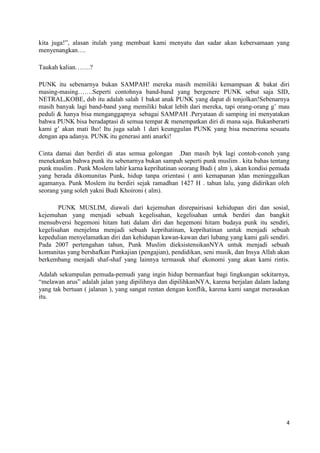 kita juga!”, alasan itulah yang membuat kami menyatu dan sadar akan kebersamaan yang
menyenangkan….

Taukah kalian…….?

PUNK itu sebenarnya bukan SAMPAH! mereka masih memiliki kemampuan & bakat diri
masing-masing…….Seperti contohnya band-band yang bergenere PUNK sebut saja SID,
NETRAL,KOBE, dsb itu adalah salah 1 bakat anak PUNK yang dapat di tonjolkan!Sebenarnya
masih banyak lagi band-band yang memiliki bakat lebih dari mereka, tapi orang-orang g‟ mau
peduli & hanya bisa menganggapnya sebagai SAMPAH .Peryataan di samping ini menyatakan
bahwa PUNK bisa beradaptasi di semua tempat & menempatkan diri di mana saja. Bukanberarti
kami g‟ akan mati lho! Itu juga salah 1 dari keunggulan PUNK yang bisa menerima sesuatu
dengan apa adanya. PUNK itu generasi anti anarki!

Cinta damai dan berdiri di atas semua golongan .Dan masih byk lagi contoh-conoh yang
menekankan bahwa punk itu sebenarnya bukan sampah seperti punk muslim . kita bahas tentang
punk muslim . Punk Moslem lahir karna keprihatinan seorang Budi ( alm ), akan kondisi pemuda
yang berada dikomunitas Punk, hidup tanpa orientasi ( anti kemapanan )dan meninggalkan
agamanya. Punk Moslem itu berdiri sejak ramadhan 1427 H . tahun lalu, yang didirikan oleh
seorang yang soleh yakni Budi Khoironi ( alm).

       PUNK MUSLIM, diawali dari kejemuhan disrepairisasi kehidupan diri dan sosial,
kejemuhan yang menjadi sebuah kegelisahan, kegelisahan untuk berdiri dan bangkit
mensubversi hegemoni hitam hati dalam diri dan hegemoni hitam budaya punk itu sendiri,
kegelisahan menjelma menjadi sebuah keprihatinan, keprihatinan untuk menjadi sebuah
kepedulian menyelamatkan diri dan kehidupan kawan-kawan dari lubang yang kami gali sendiri.
Pada 2007 pertengahan tahun, Punk Muslim dieksistensikanNYA untuk menjadi sebuah
komunitas yang bershafkan Punkajian (pengajian), pendidikan, seni musik, dan Insya Allah akan
berkembang menjadi shaf-shaf yang lainnya termasuk shaf ekonomi yang akan kami rintis.

Adalah sekumpulan pemuda-pemudi yang ingin hidup bermanfaat bagi lingkungan sekitarnya,
“melawan arus” adalah jalan yang dipilihnya dan dipilihkanNYA, karena berjalan dalam ladang
yang tak bertuan ( jalanan ), yang sangat rentan dengan konflik, karena kami sangat merasakan
itu.




                                                                                           4
 