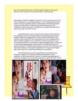 sina Josie at ang kaniyang anak na si Carla tungkol sa bagay na iyon ngunit
kalaunan naman ay paunti-unti nang naiintindihan ni Carla ang mga
bagay-bagay at dahil dito nagbalik na ang loob ni Carla sa kaniyang ina at simula
noon ay nagpakatino na siya bilang panganay na anak at bilang nakatatandang
kapatid na siyang magsisilbing gabay sa kaniyang mga nakababatang kapatid
sa pag-alis ulit ng kanilang ina patungong Hong Kongupang doon muli
magtrabaho upang nang sa gayon ay magkaroon ng magandang kinabukasan
ang kaniyang mga minamahal na anak.
Ang pelikulang ito ay para sa mga Overseas Filipino Workers (OFW) sa
iba’t ibang dako ng mundo. Masasabi kong isa itong napakagandang pelikula
sapagkat nagsilbi itong tagapagmulat sa lahat ng Pilipino patungkol sa mga
karanasan ng ating mga OFW saan mang lupalop ng mundo. Napakaganda ng
takbo ng pelikula sapagkat ito ay sumasalamin sa buhay ng isang ina na siya
namang makatotohanan at napapanahon magpasahanggang ngayon. Kudos para
sa mga tauhang nagsipagganap sa pelikulang ito, damang-dama ang bawat
bugso ng damdamin at nagsilbi silang inspirasyon sa bawat OFW sa buong mundo.
Ang bawat sakripisyo ay may kapalit na kaginhawaan! Huwag sumuko kaagad-
agad. Laban lang! Para sa magandang kinabukasan ng pamilya 
Hindi kataka-takang humakot ang pelikulang ito ng napakaraming
karangalan sapagkat ito ay sobrang napakabuluhang palabas. Sana ay
magkaroon pa ng iba pang pelikula na ganito rin kaganda ang pagkakagawa o
produksiyon sapagkat ito ay paniguradong papatok sa takilya! Good job, “Anak”!
 