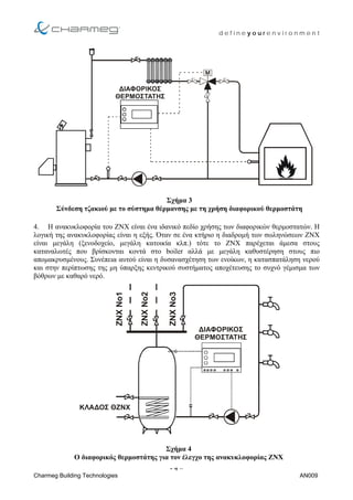 d e f i n e y o u r e n v i r o n m e n t
∆ΙΑΦΟΡΙΚΟΣ
ΘΕΡΜΟΣΤΑΤΗΣ
Σχήµα 3
Σύνδεση τζακιού µε το σύστηµα θέρµανσης µε τη χρήση διαφορικού θερµοστάτη
4. Η ανακυκλοφορία του ΖΝΧ είναι ένα ιδανικό πεδίο χρήσης των διαφορικών θερµοστατών. Η
λογική της ανακυκλοφορίας είναι η εξής. Όταν σε ένα κτήριο η διαδροµή των σωληνώσεων ΖΝΧ
είναι µεγάλη (ξενοδοχείο, µεγάλη κατοικία κλπ.) τότε το ΖΝΧ παρέχεται άµεσα στους
καταναλωτές που βρίσκονται κοντά στο boiler αλλά µε µεγάλη καθυστέρηση στους πιο
αποµακρυσµένους. Συνέπεια αυτού είναι η δυσανασχέτηση των ενοίκων, η κατασπατάληση νερού
και στην περίπτωσης της µη ύπαρξης κεντρικού συστήµατος αποχέτευσης το συχνό γέµισµα των
βόθρων µε καθαρό νερό.
- 4 –
ΚΛΑ∆ΟΣ ΘΖΝΧ
ZNXΝο2
ZNXΝο1
ZNXΝο3
∆ΙΑΦΟΡΙΚΟΣ
ΘΕΡΜΟΣΤΑΤΗΣ
Σχήµα 4
Ο διαφορικός θερµοστάτης για τον έλεγχο της ανακυκλοφορίας ΖΝΧ
Charmeg Building Technologies AN009
 