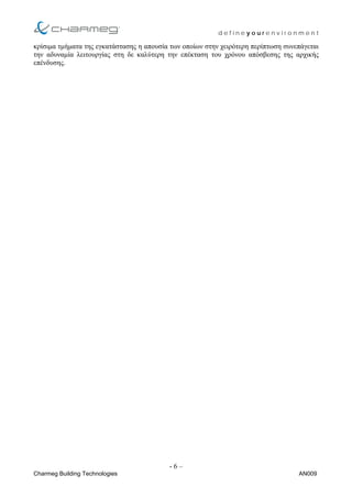 d e f i n e y o u r e n v i r o n m e n t
κρίσιµα τµήµατα της εγκατάστασης η απουσία των οποίων στην χειρότερη περίπτωση συνεπάγεται
την αδυναµία λειτουργίας στη δε καλύτερη την επέκταση του χρόνου απόσβεσης της αρχικής
επένδυσης.
- 6 –
Charmeg Building Technologies AN009
 