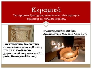 Κεραμικά
Τα κεραμικά ξαναχρησιμοποιούνταν, ολόκληρα ή σε
κομμάτια, με πολλούς τρόπους.
Εάν ένα αγγείο θεωρούνταν
επισκευάσιμο μετά τη θραύση
του, το συγκολλούσαν
χρησιμοποιώντας κατά κανόνα
μολύβδινους συνδέσμους
«Ανακυκλωμένο» πιθάρι,
Αρχαιολογικό Μουσείο Αβδήρων.
 