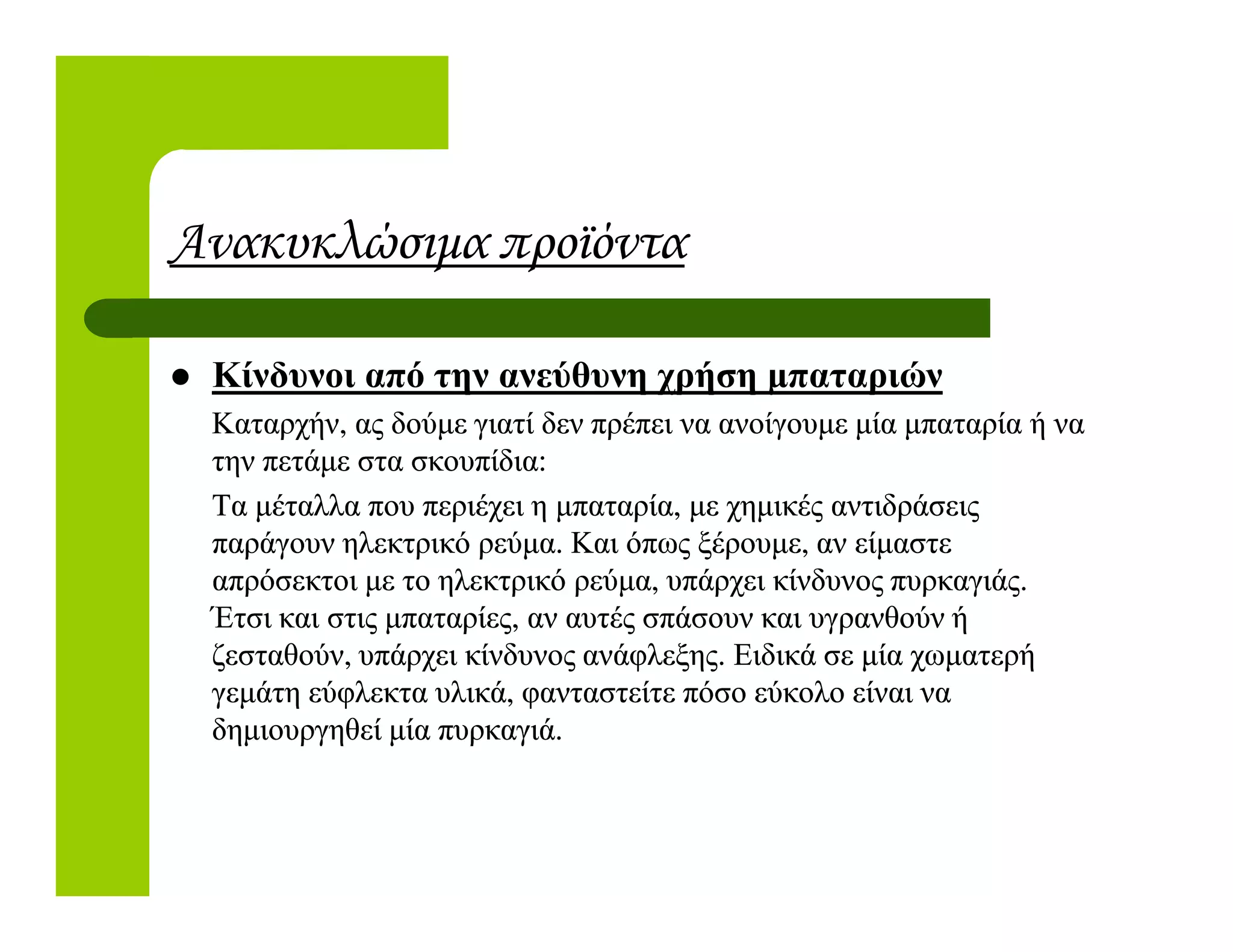 Ανακυκλώσιµα προϊόντα
Κίνδυνοι από την ανεύθυνη χρήση µπαταριών
Καταρχήν, ας δούµε γιατί δεν πρέπει να ανοίγουµε µία µπαταρία ή ναΚαταρχήν, ας δούµε γιατί δεν πρέπει να ανοίγουµε µία µπαταρία ή να
την πετάµε στα σκουπίδια:την πετάµε στα σκουπίδια:την πετάµε στα σκουπίδια:την πετάµε στα σκουπίδια:
Τα µέταλλα που περιέχει η µπαταρία, µε χηµικές αντιδράσειςΤα µέταλλα που περιέχει η µπαταρία, µε χηµικές αντιδράσεις
παράγουν ηλεκτρικό ρεύµα. Και όπως ξέρουµε, αν είµαστεπαράγουν ηλεκτρικό ρεύµα. Και όπως ξέρουµε, αν είµαστε
απρόσεκτοι µε το ηλεκτρικό ρεύµα, υπάρχει κίνδυνος πυρκαγιάς.απρόσεκτοι µε το ηλεκτρικό ρεύµα, υπάρχει κίνδυνος πυρκαγιάς.
Έτσι και στις µπαταρίες, αν αυτές σπάσουν και υγρανθούν ήΈτσι και στις µπαταρίες, αν αυτές σπάσουν και υγρανθούν ή
ζεσταθούν, υπάρχει κίνδυνος ανάφλεξης. Ειδικά σε µία χωµατερήζεσταθούν, υπάρχει κίνδυνος ανάφλεξης. Ειδικά σε µία χωµατερή
γεµάτη εύφλεκτα υλικά, φανταστείτε πόσο εύκολο είναι ναγεµάτη εύφλεκτα υλικά, φανταστείτε πόσο εύκολο είναι να
δηµιουργηθεί µία πυρκαγιά.δηµιουργηθεί µία πυρκαγιά.
 