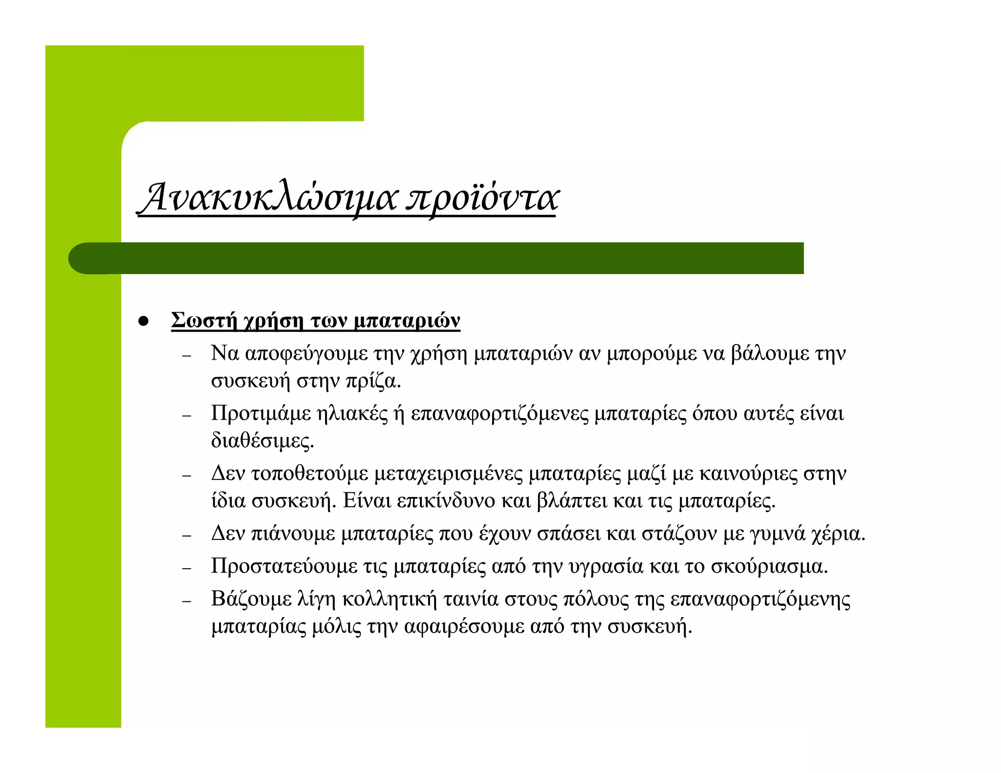 Ανακυκλώσιµα προϊόντα
Σωστή χρήση των µπαταριώνΣωστή χρήση των µπαταριών
–– Να αποφεύγουµε την χρήση µπαταριών αν µπορούµε να βάλουµε τηνΝα αποφεύγουµε την χρήση µπαταριών αν µπορούµε να βάλουµε την
συσκευή στην πρίζα.συσκευή στην πρίζα.συσκευή στην πρίζα.συσκευή στην πρίζα.
–– Προτιµάµε ηλιακές ή επαναφορτιζόµενες µπαταρίες όπου αυτές είναιΠροτιµάµε ηλιακές ή επαναφορτιζόµενες µπαταρίες όπου αυτές είναι
διαθέσιµες.διαθέσιµες.
–– ∆εν τοποθετούµε µεταχειρισµένες µπαταρίες µαζί µε καινούριες στην∆εν τοποθετούµε µεταχειρισµένες µπαταρίες µαζί µε καινούριες στην
ίδια συσκευή. Είναι επικίνδυνο και βλάπτει και τις µπαταρίες.ίδια συσκευή. Είναι επικίνδυνο και βλάπτει και τις µπαταρίες.
–– ∆εν πιάνουµε µπαταρίες που έχουν σπάσει και στάζουν µε γυµνά χέρια.∆εν πιάνουµε µπαταρίες που έχουν σπάσει και στάζουν µε γυµνά χέρια.
–– Προστατεύουµε τις µπαταρίες από την υγρασία και το σκούριασµα.Προστατεύουµε τις µπαταρίες από την υγρασία και το σκούριασµα.
–– Βάζουµε λίγη κολλητική ταινία στους πόλους της επαναφορτιζόµενηςΒάζουµε λίγη κολλητική ταινία στους πόλους της επαναφορτιζόµενης
µπαταρίας µόλις την αφαιρέσουµε από την συσκευή.µπαταρίας µόλις την αφαιρέσουµε από την συσκευή.
 
