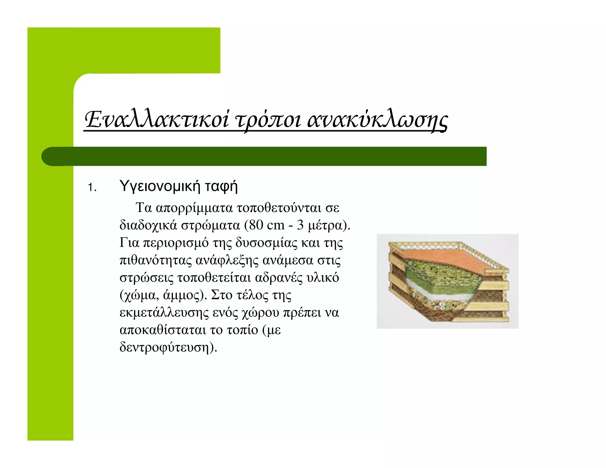 Εναλλακτικοί τρόποι ανακύκλωσης
1. Υγειονοµική ταφή
Τα απορρίµµατα τοποθετούνται σε
διαδοχικά στρώµατα (80 cm - 3 µέτρα).
Για περιορισµό της δυσοσµίας και τηςΓια περιορισµό της δυσοσµίας και της
πιθανότητας ανάφλεξης ανάµεσα στις
στρώσεις τοποθετείται αδρανές υλικό
(χώµα, άµµος). Στο τέλος της
εκµετάλλευσης ενός χώρου πρέπει να
αποκαθίσταται το τοπίο (µε
δεντροφύτευση).
 