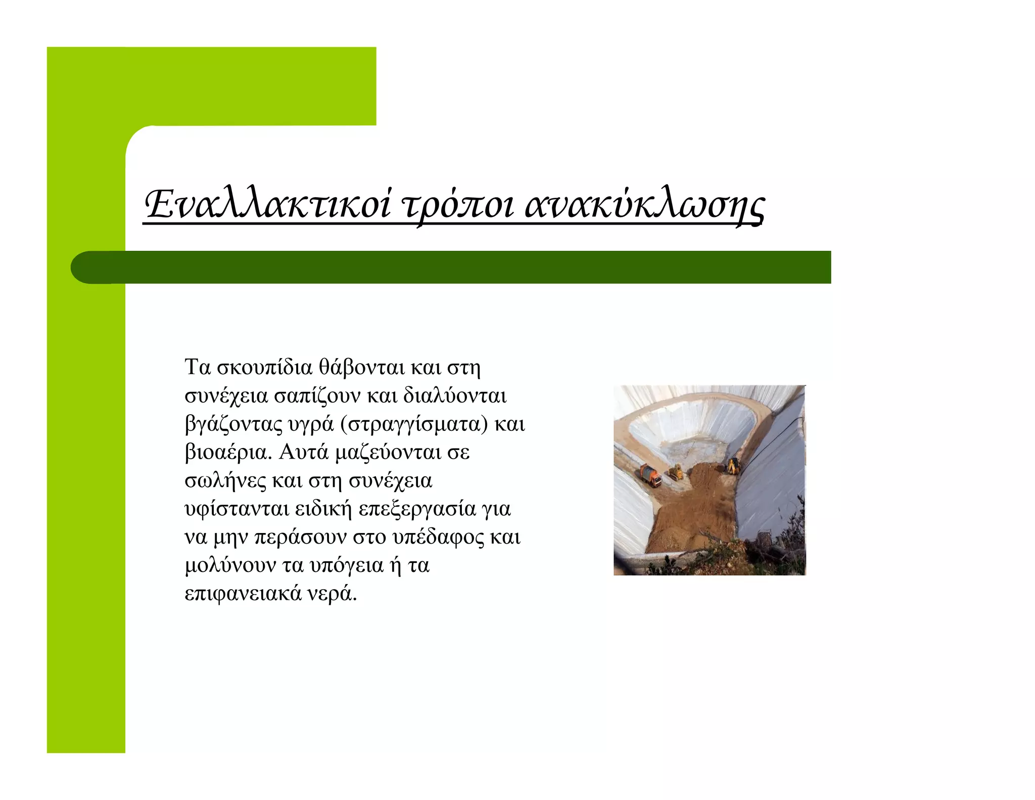 Εναλλακτικοί τρόποι ανακύκλωσης
Τα σκουπίδια θάβονται και στη
συνέχεια σαπίζουν και διαλύονταισυνέχεια σαπίζουν και διαλύονται
βγάζοντας υγρά (στραγγίσµατα) και
βιοαέρια. Αυτά µαζεύονται σε
σωλήνες και στη συνέχεια
υφίστανται ειδική επεξεργασία για
να µην περάσουν στο υπέδαφος και
µολύνουν τα υπόγεια ή τα
επιφανειακά νερά.
 