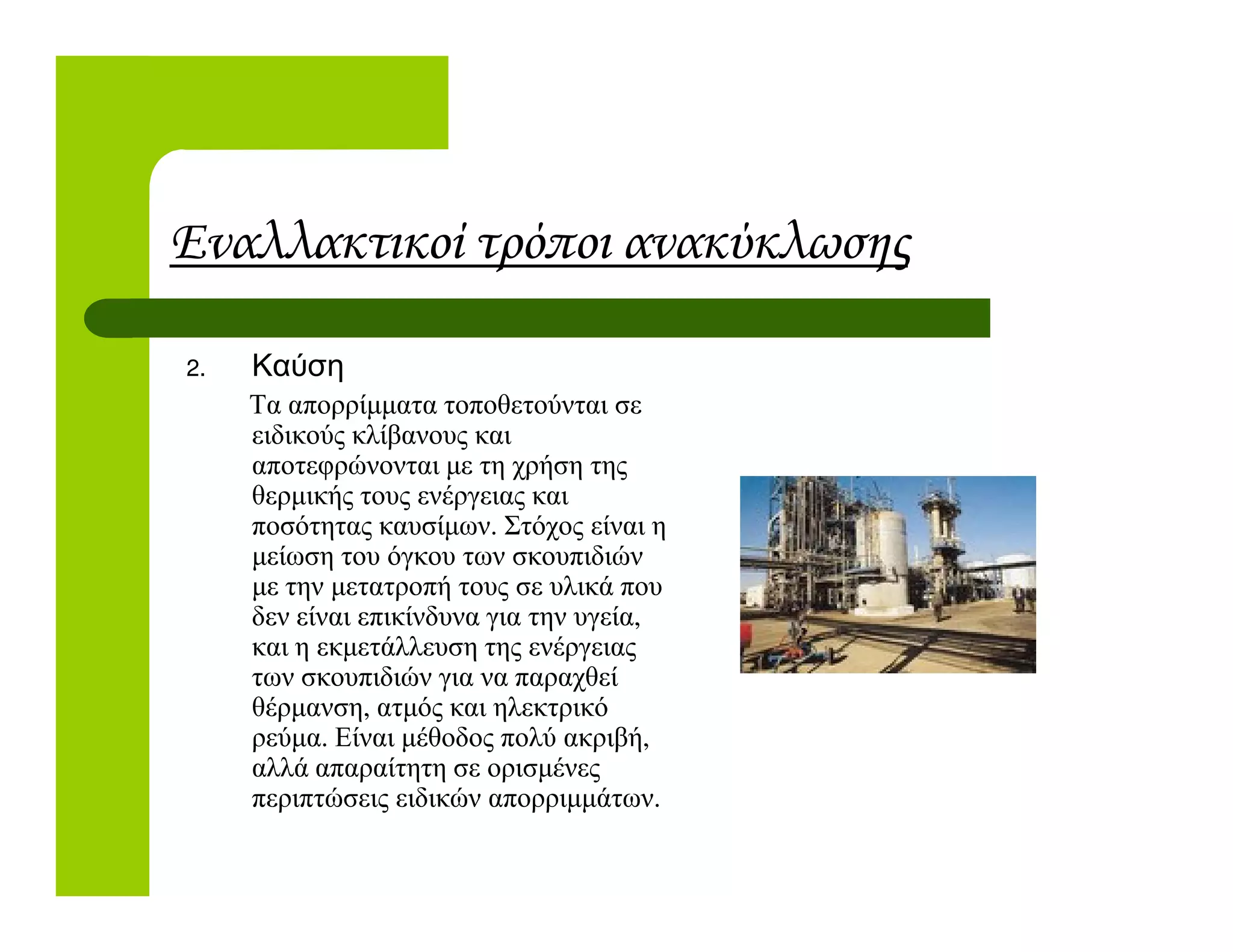 Εναλλακτικοί τρόποι ανακύκλωσης
2. Καύση
Τα απορρίµµατα τοποθετούνται σε
ειδικούς κλίβανους και
αποτεφρώνονται µε τη χρήση τηςαποτεφρώνονται µε τη χρήση της
θερµικής τους ενέργειας και
ποσότητας καυσίµων. Στόχος είναι η
µείωση του όγκου των σκουπιδιών
µε την µετατροπή τους σε υλικά που
δεν είναι επικίνδυνα για την υγεία,
και η εκµετάλλευση της ενέργειας
των σκουπιδιών για να παραχθεί
θέρµανση, ατµός και ηλεκτρικό
ρεύµα. Είναι µέθοδος πολύ ακριβή,
αλλά απαραίτητη σε ορισµένες
περιπτώσεις ειδικών απορριµµάτων.
 