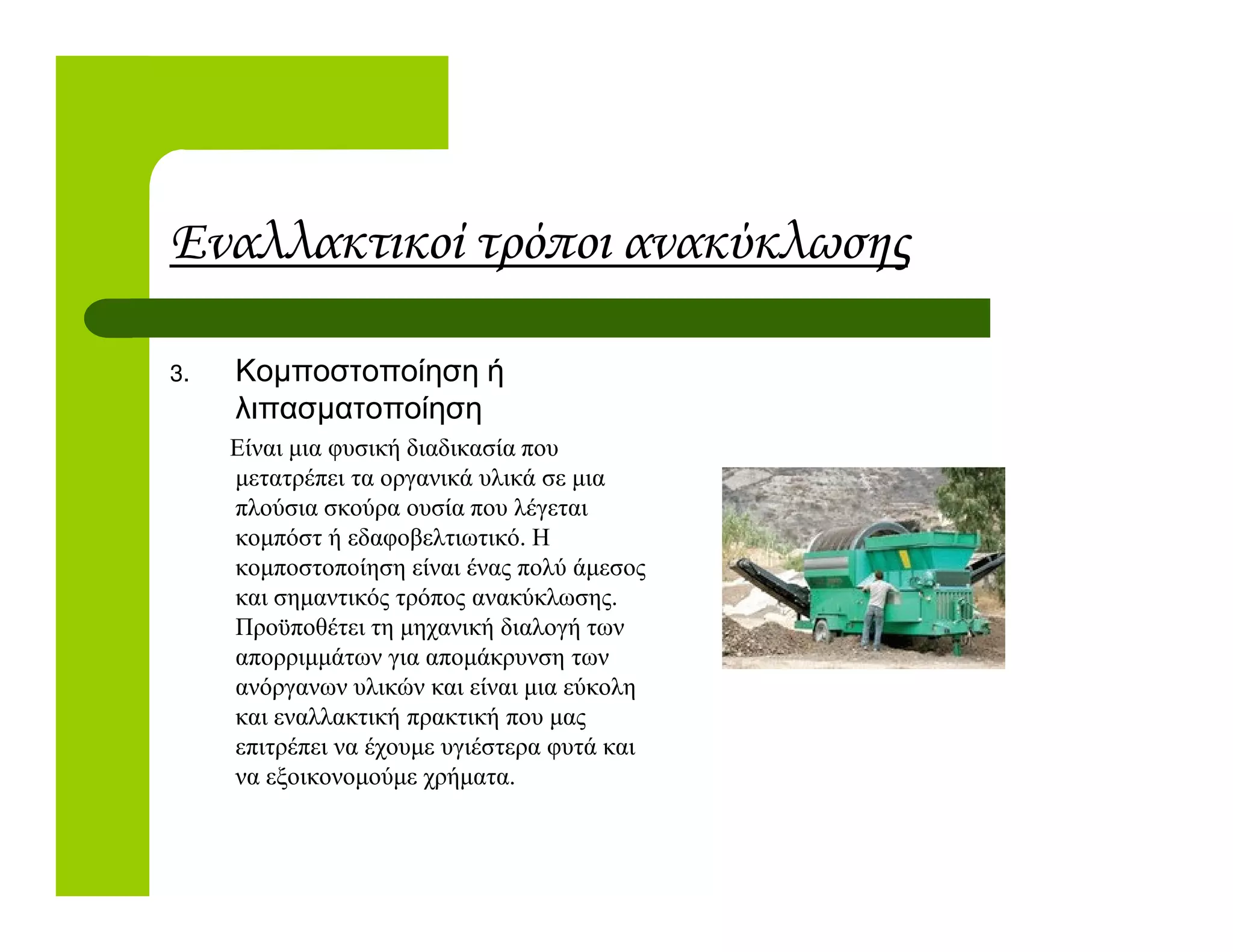 Εναλλακτικοί τρόποι ανακύκλωσης
3. Κοµποστοποίηση ή
λιπασµατοποίηση
Είναι µια φυσική διαδικασία που
µετατρέπει τα οργανικά υλικά σε µιαµετατρέπει τα οργανικά υλικά σε µια
πλούσια σκούρα ουσία που λέγεται
κοµπόστ ή εδαφοβελτιωτικό. Η
κοµποστοποίηση είναι ένας πολύ άµεσος
και σηµαντικός τρόπος ανακύκλωσης.
Προϋποθέτει τη µηχανική διαλογή των
απορριµµάτων για αποµάκρυνση των
ανόργανων υλικών και είναι µια εύκολη
και εναλλακτική πρακτική που µας
επιτρέπει να έχουµε υγιέστερα φυτά και
να εξοικονοµούµε χρήµατα.
 