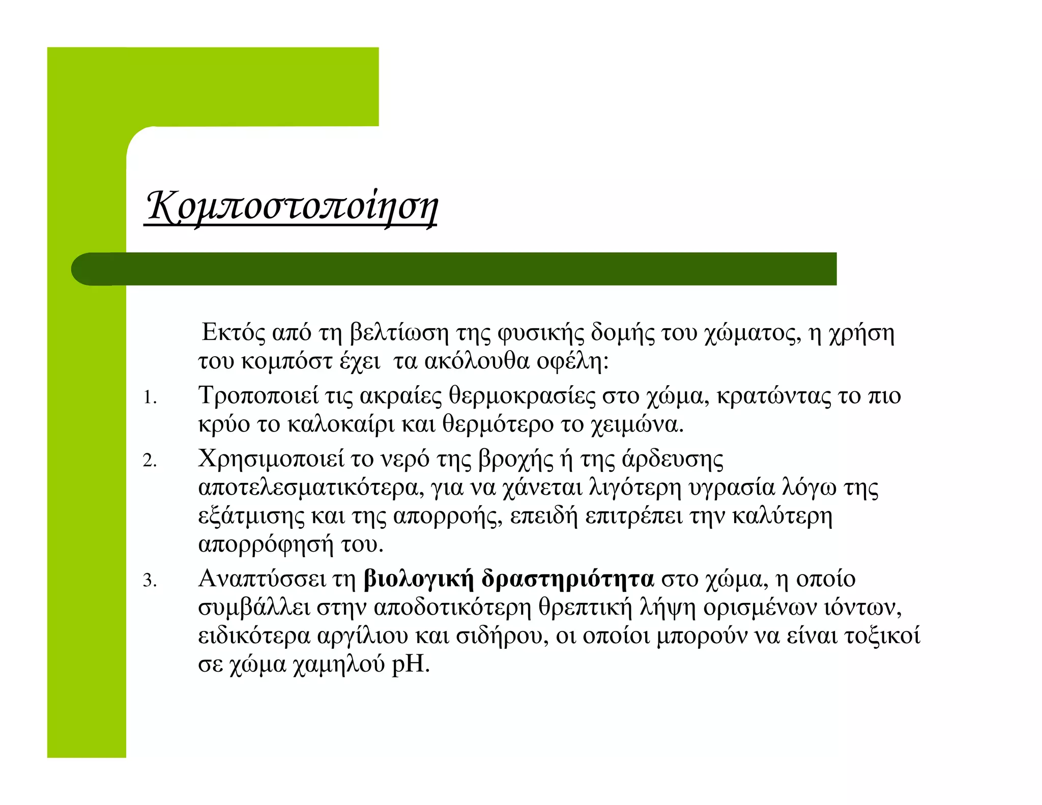 Κοµποστοποίηση
Εκτός από τη βελτίωση της φυσικής δοµής του χώµατος, η χρήση
του κοµπόστ έχει τα ακόλουθα οφέλη:
1. Τροποποιεί τις ακραίες θερµοκρασίες στο χώµα, κρατώντας το πιο1. Τροποποιεί τις ακραίες θερµοκρασίες στο χώµα, κρατώντας το πιο
κρύο το καλοκαίρι και θερµότερο το χειµώνα.
2. Χρησιµοποιεί το νερό της βροχής ή της άρδευσης
αποτελεσµατικότερα, για να χάνεται λιγότερη υγρασία λόγω της
εξάτµισης και της απορροής, επειδή επιτρέπει την καλύτερη
απορρόφησή του.
3. Αναπτύσσει τη βιολογική δραστηριότητα στο χώµα, η οποίο
συµβάλλει στην αποδοτικότερη θρεπτική λήψη ορισµένων ιόντων,
ειδικότερα αργίλιου και σιδήρου, οι οποίοι µπορούν να είναι τοξικοί
σε χώµα χαµηλού pH.
 