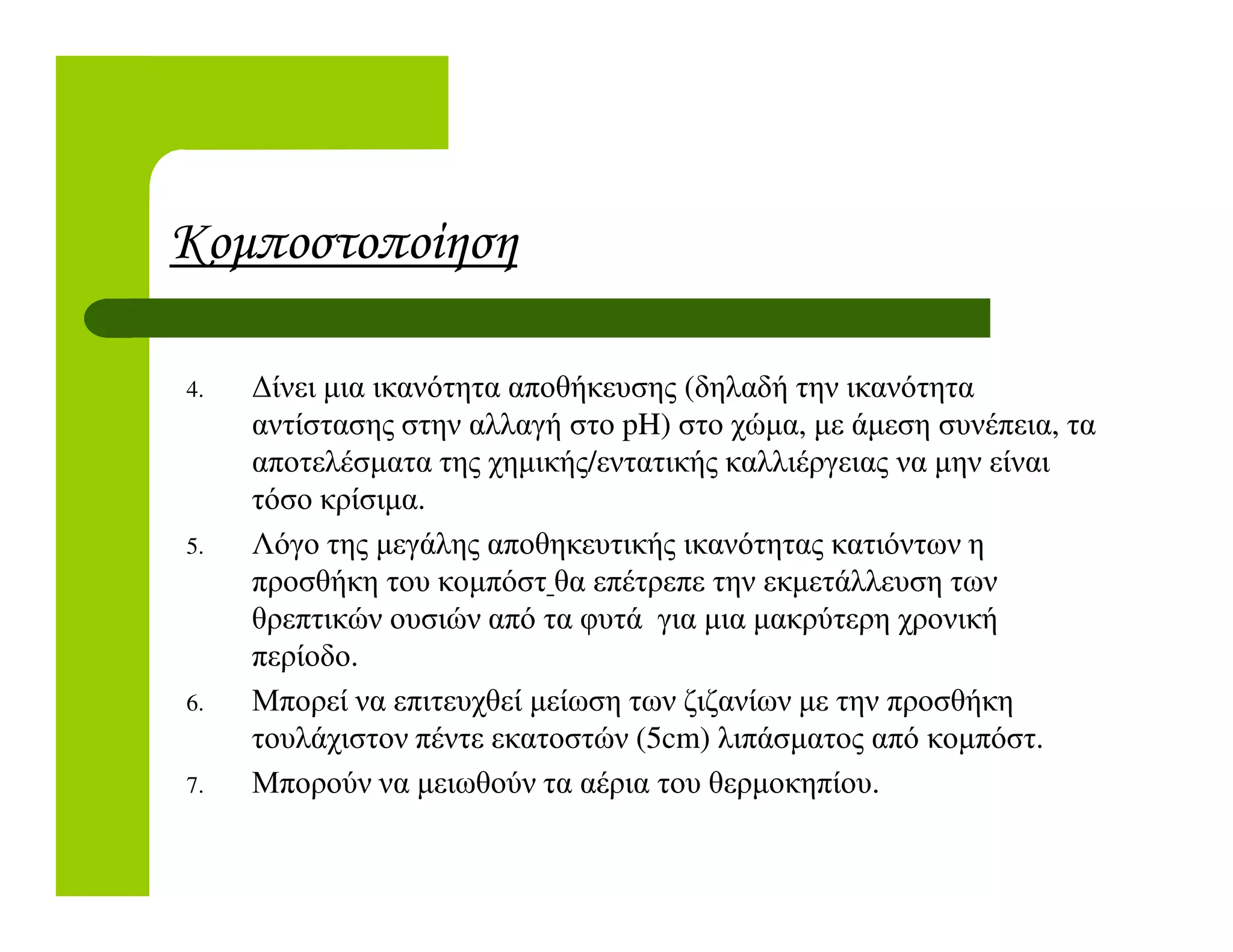 Κοµποστοποίηση
4. ∆ίνει µια ικανότητα αποθήκευσης (δηλαδή την ικανότητα
αντίστασης στην αλλαγή στο pH) στο χώµα, µε άµεση συνέπεια, τα
αποτελέσµατα της χηµικής/εντατικής καλλιέργειας να µην είναιαποτελέσµατα της χηµικής/εντατικής καλλιέργειας να µην είναι
τόσο κρίσιµα.
5. Λόγο της µεγάλης αποθηκευτικής ικανότητας κατιόντων η
προσθήκη του κοµπόστ θα επέτρεπε την εκµετάλλευση των
θρεπτικών ουσιών από τα φυτά για µια µακρύτερη χρονική
περίοδο.
6. Μπορεί να επιτευχθεί µείωση των ζιζανίων µε την προσθήκη
τουλάχιστον πέντε εκατοστών (5cm) λιπάσµατος από κοµπόστ.
7. Μπορούν να µειωθούν τα αέρια του θερµοκηπίου.
 