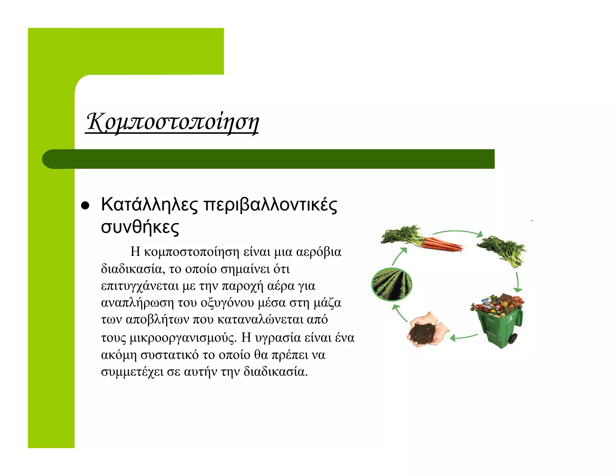 Κοµποστοποίηση
Κατάλληλες περιβαλλοντικές
συνθήκες
Η κοµποστοποίηση είναι µια αερόβια
διαδικασία, το οποίο σηµαίνει ότι
επιτυγχάνεται µε την παροχή αέρα για
αναπλήρωση του οξυγόνου µέσα στη µάζα
των αποβλήτων που καταναλώνεται από
τους µικροοργανισµούς. Η υγρασία είναι ένα
ακόµη συστατικό το οποίο θα πρέπει να
συµµετέχει σε αυτήν την διαδικασία.
 