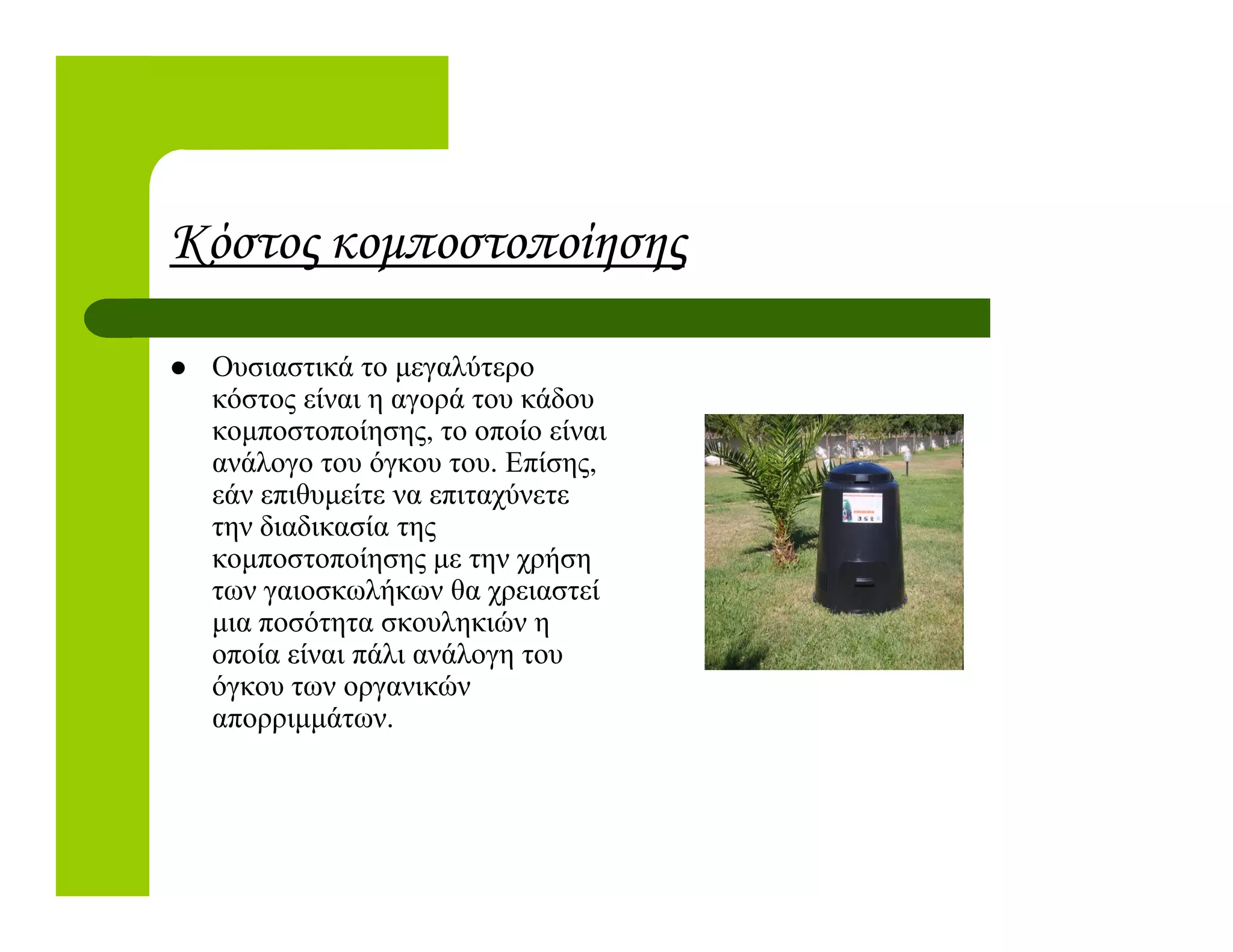 Κόστος κοµποστοποίησης
Ουσιαστικά το µεγαλύτερο
κόστος είναι η αγορά του κάδου
κοµποστοποίησης, το οποίο είναι
ανάλογο του όγκου του. Επίσης,ανάλογο του όγκου του. Επίσης,
εάν επιθυµείτε να επιταχύνετε
την διαδικασία της
κοµποστοποίησης µε την χρήση
των γαιοσκωλήκων θα χρειαστεί
µια ποσότητα σκουληκιών η
οποία είναι πάλι ανάλογη του
όγκου των οργανικών
απορριµµάτων.
 