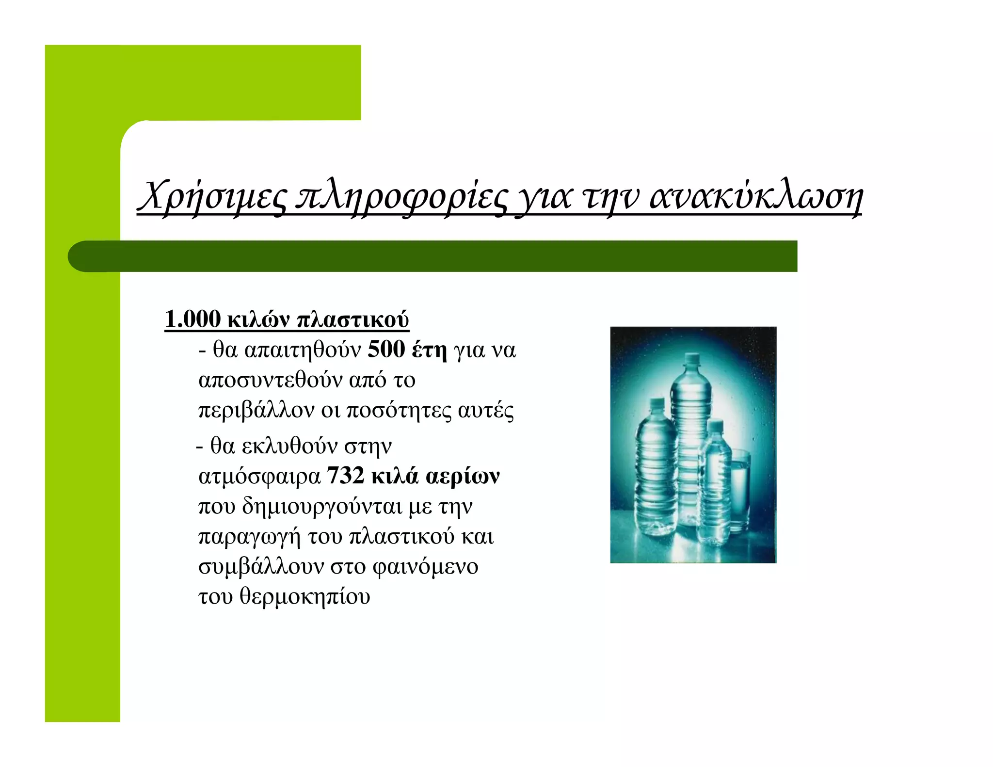 Χρήσιµες πληροφορίες για την ανακύκλωση
1.000 κιλών πλαστικού
- θα απαιτηθούν 500 έτη για να
αποσυντεθούν από τοαποσυντεθούν από το
περιβάλλον οι ποσότητες αυτές
- θα εκλυθούν στην
ατµόσφαιρα 732 κιλά αερίων
που δηµιουργούνται µε την
παραγωγή του πλαστικού και
συµβάλλουν στο φαινόµενο
του θερµοκηπίου
 