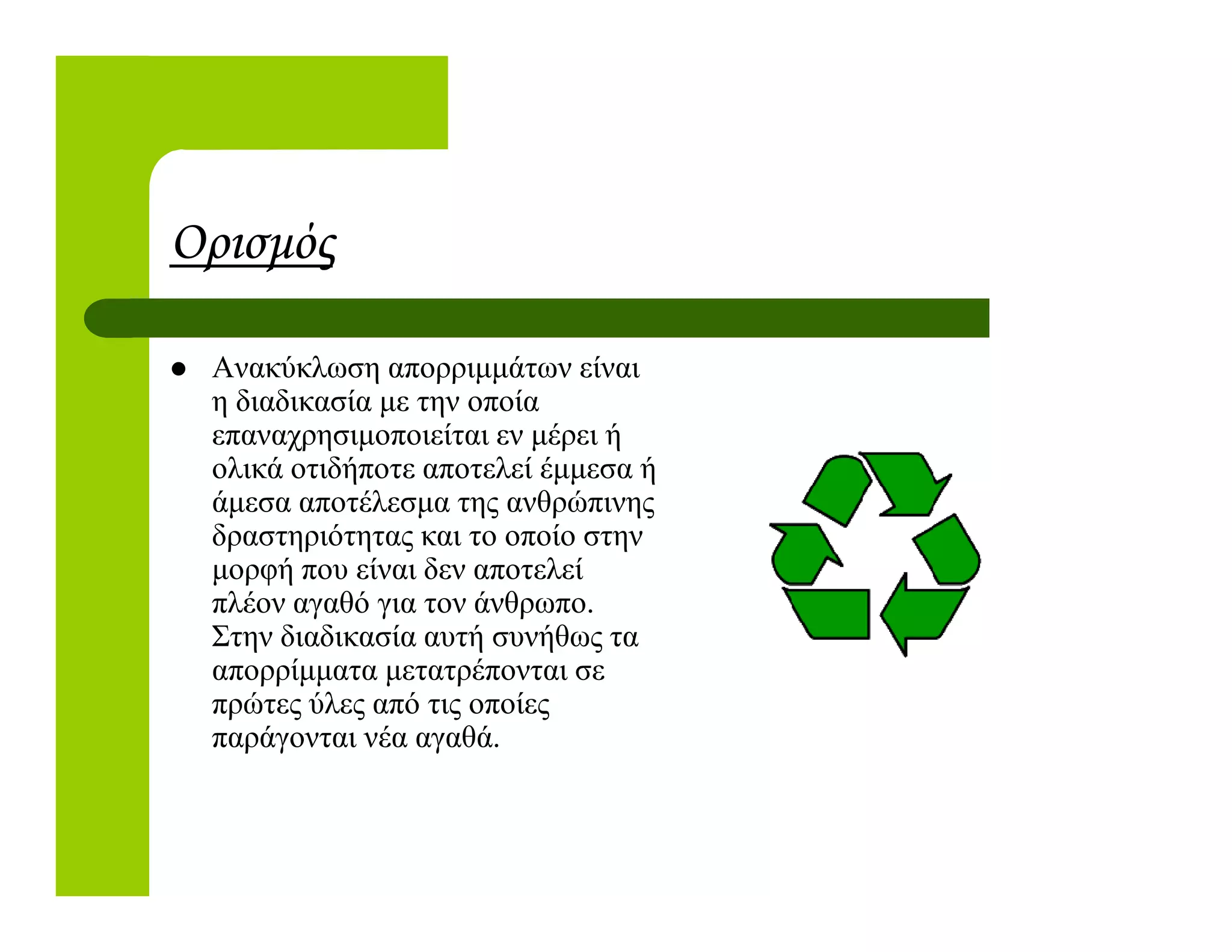 Ορισµός
Ανακύκλωση απορριµµάτων είναι
η διαδικασία µε την οποία
επαναχρησιµοποιείται εν µέρει ή
ολικά οτιδήποτε αποτελεί έµµεσα ήολικά οτιδήποτε αποτελεί έµµεσα ή
άµεσα αποτέλεσµα της ανθρώπινης
δραστηριότητας και το οποίο στην
µορφή που είναι δεν αποτελεί
πλέον αγαθό για τον άνθρωπο.
Στην διαδικασία αυτή συνήθως τα
απορρίµµατα µετατρέπονται σε
πρώτες ύλες από τις οποίες
παράγονται νέα αγαθά.
 