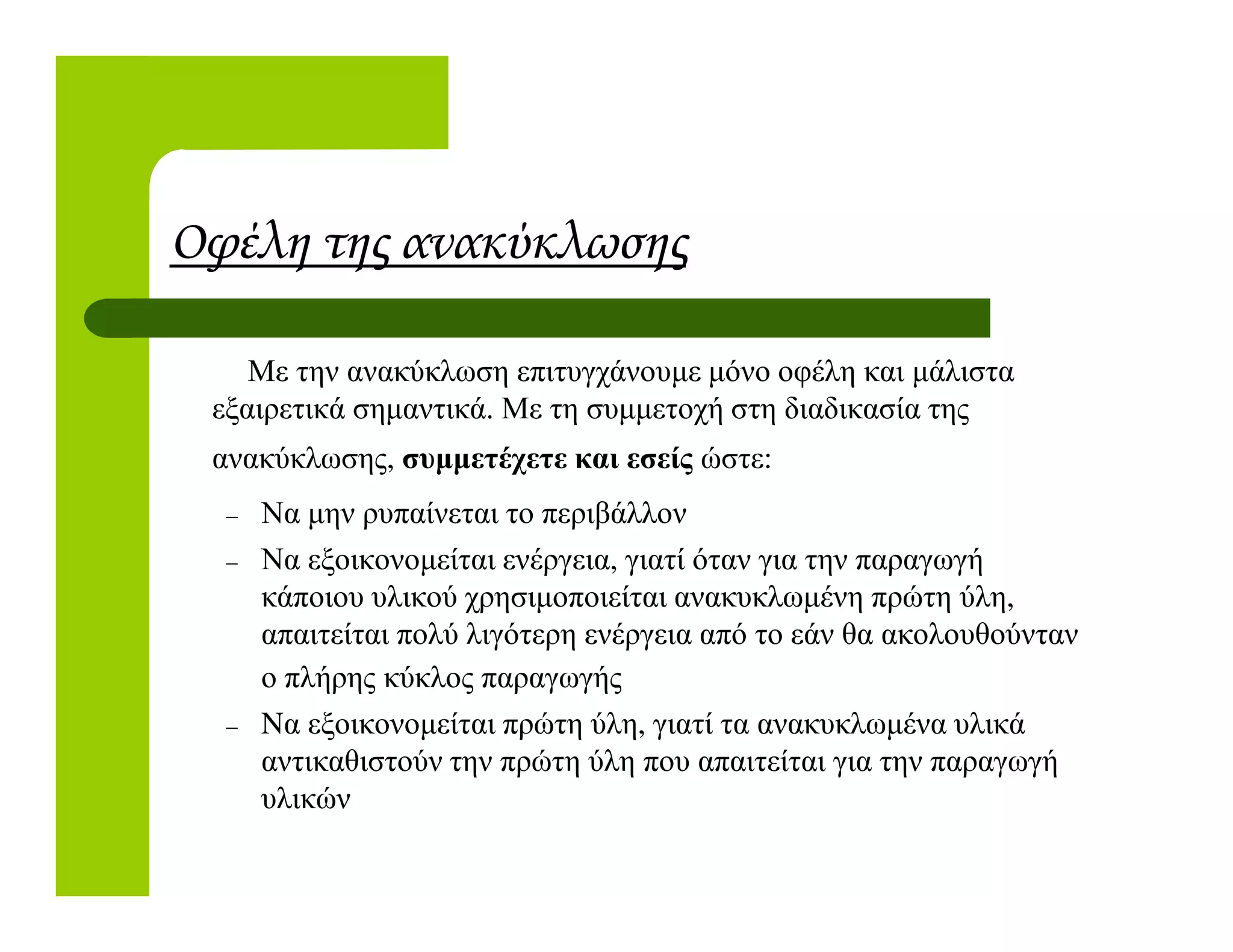 Οφέλη της ανακύκλωσης
Με την ανακύκλωση επιτυγχάνουµε µόνο οφέλη και µάλιστα
εξαιρετικά σηµαντικά. Με τη συµµετοχή στη διαδικασία της
ανακύκλωσης, συµµετέχετε και εσείς ώστε:
– Να µην ρυπαίνεται το περιβάλλον
– Να εξοικονοµείται ενέργεια, γιατί όταν για την παραγωγή
κάποιου υλικού χρησιµοποιείται ανακυκλωµένη πρώτη ύλη,
απαιτείται πολύ λιγότερη ενέργεια από το εάν θα ακολουθούνταν
ο πλήρης κύκλος παραγωγής
– Nα εξοικονοµείται πρώτη ύλη, γιατί τα ανακυκλωµένα υλικά
αντικαθιστούν την πρώτη ύλη που απαιτείται για την παραγωγή
υλικών
 