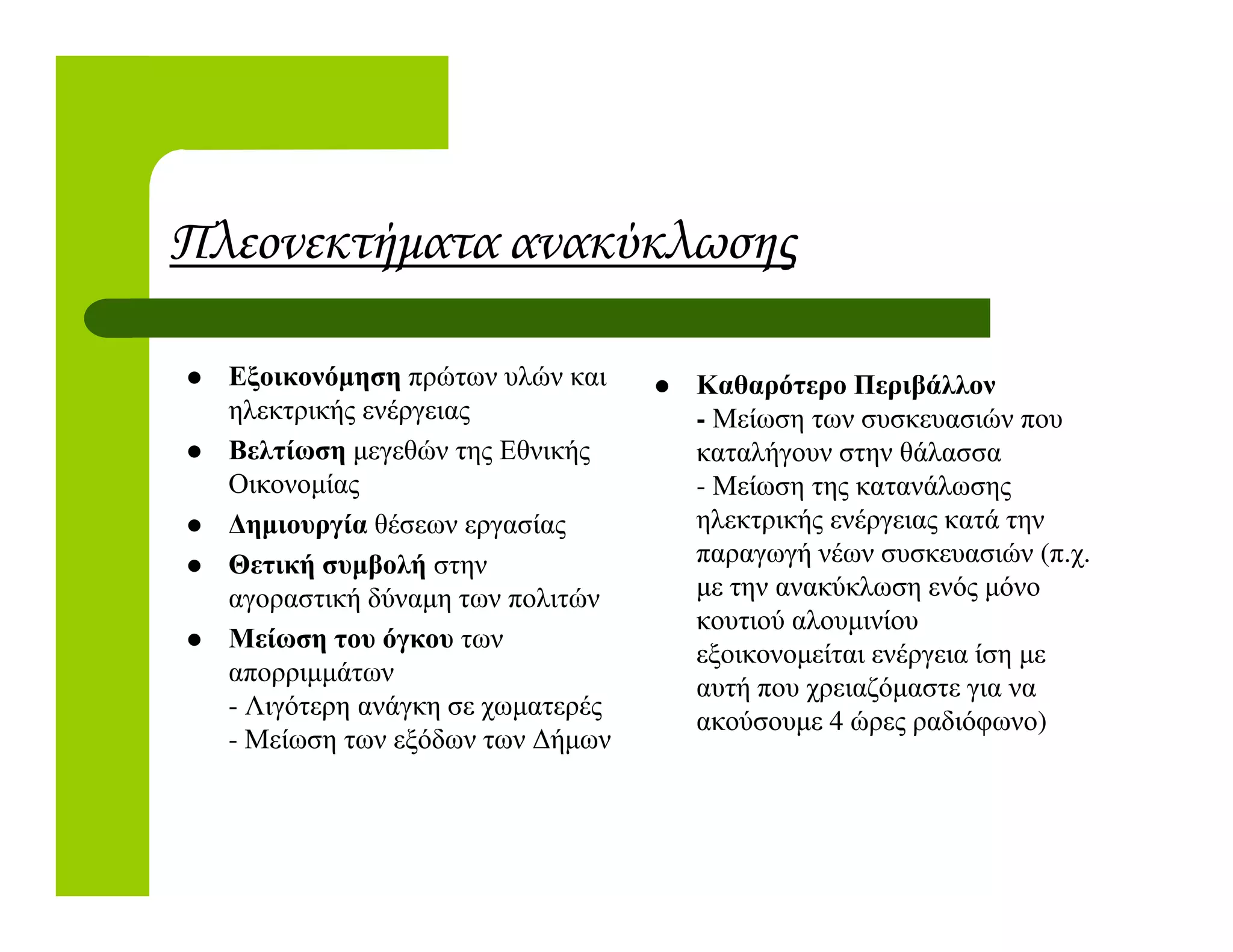 Πλεονεκτήµατα ανακύκλωσης
Εξοικονόµηση πρώτων υλών και
ηλεκτρικής ενέργειας
Βελτίωση µεγεθών της Εθνικής
Οικονοµίας
Καθαρότερο Περιβάλλον
- Μείωση των συσκευασιών που
καταλήγουν στην θάλασσα
- Μείωση της κατανάλωσηςΟικονοµίας
∆ηµιουργία θέσεων εργασίας
Θετική συµβολή στην
αγοραστική δύναµη των πολιτών
Μείωση του όγκου των
απορριµµάτων
- Λιγότερη ανάγκη σε χωµατερές
- Μείωση των εξόδων των ∆ήµων
- Μείωση της κατανάλωσης
ηλεκτρικής ενέργειας κατά την
παραγωγή νέων συσκευασιών (π.χ.
µε την ανακύκλωση ενός µόνο
κουτιού αλουµινίου
εξοικονοµείται ενέργεια ίση µε
αυτή που χρειαζόµαστε για να
ακούσουµε 4 ώρες ραδιόφωνο)
 