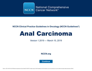 Version 1.2019, 03/15/19 © 2019 National Comprehensive Cancer Network®
(NCCN®
), All rights reserved. NCCN Guidelines®
and this illustration may not be reproduced in any form without the express written permission of NCCN.
NCCN Clinical Practice Guidelines in Oncology (NCCN Guidelines®
)
Anal Carcinoma
Version 1.2019 — March 15, 2019
Continue
NCCN.org
 