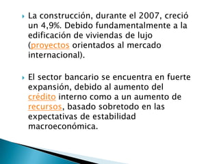    La construcción, durante el 2007, creció
    un 4,9%. Debido fundamentalmente a la
    edificación de viviendas de lujo
    (proyectos orientados al mercado
    internacional).

   El sector bancario se encuentra en fuerte
    expansión, debido al aumento del
    crédito interno como a un aumento de
    recursos, basado sobretodo en las
    expectativas de estabilidad
    macroeconómica.
 