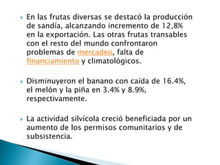    En las frutas diversas se destacó la producción
    de sandía, alcanzando incremento de 12,8%
    en la exportación. Las otras frutas transables
    con el resto del mundo confrontaron
    problemas de mercadeo, falta de
    financiamiento y climatológicos.

   Disminuyeron el banano con caída de 16.4%,
    el melón y la piña en 3.4% y 8.9%,
    respectivamente.

   La actividad silvícola creció beneficiada por un
    aumento de los permisos comunitarios y de
    subsistencia.
 