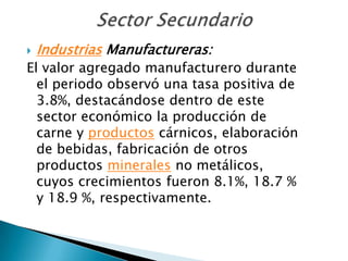    Industrias Manufactureras:
El valor agregado manufacturero durante
  el periodo observó una tasa positiva de
  3.8%, destacándose dentro de este
  sector económico la producción de
  carne y productos cárnicos, elaboración
  de bebidas, fabricación de otros
  productos minerales no metálicos,
  cuyos crecimientos fueron 8.1%, 18.7 %
  y 18.9 %, respectivamente.
 