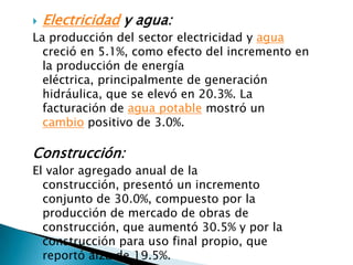    Electricidad y agua:
La producción del sector electricidad y agua
  creció en 5.1%, como efecto del incremento en
  la producción de energía
  eléctrica, principalmente de generación
  hidráulica, que se elevó en 20.3%. La
  facturación de agua potable mostró un
  cambio positivo de 3.0%.

Construcción:
El valor agregado anual de la
  construcción, presentó un incremento
  conjunto de 30.0%, compuesto por la
  producción de mercado de obras de
  construcción, que aumentó 30.5% y por la
  construcción para uso final propio, que
  reportó alza de 19.5%.
 