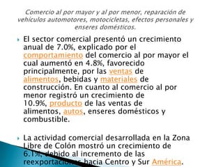    El sector comercial presentó un crecimiento
    anual de 7.0%, explicado por el
    comportamiento del comercio al por mayor el
    cual aumentó en 4.8%, favorecido
    principalmente, por las ventas de
    alimentos, bebidas y materiales de
    construcción. En cuanto al comercio al por
    menor registró un crecimiento de
    10.9%, producto de las ventas de
    alimentos, autos, enseres domésticos y
    combustible.

   La actividad comercial desarrollada en la Zona
    Libre de Colón mostró un crecimiento de
    6.1%, debido al incremento de las
    reexportaciones hacia Centro y Sur América.
 