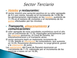    Hoteles y restaurantes:
El sector mostró una variación positiva en su valor agregado
   de 9.3 por ciento, basado en el incremento de 14.8% de
   las pernoctaciones registradas en los hoteles, aumento de
   11.7% en el número de visitantes y el incremento de los
   gastos efectuados por los mismos.

   Transporte, almacenamiento y
    comunicaciones:
El valor agregado de estas actividades económicas cerró el año
   con un crecimiento de 15.7%, impulsados principalmente por
   las empresas portuarias, el Canal de Panamá, las
   telecomunicaciones y el transporte aéreo.
El sector portuario logró un importante incremento de
   12.9%, debido al movimiento de contenedores, que aumento
   en 14.2%. Presentaron disminuciones: la carga general, granel
   y la importación de autos.
Las operaciones del Canal de Panamá mostraron un
  crecimiento de 7.1%, sobretodo por el incremento de los
  servicios a naves en un 16.9%,
 