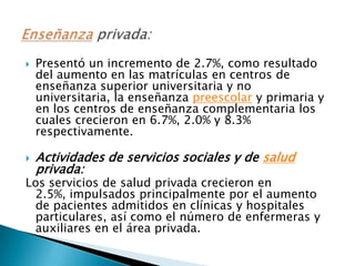    Presentó un incremento de 2.7%, como resultado
    del aumento en las matrículas en centros de
    enseñanza superior universitaria y no
    universitaria, la enseñanza preescolar y primaria y
    en los centros de enseñanza complementaria los
    cuales crecieron en 6.7%, 2.0% y 8.3%
    respectivamente.

   Actividades de servicios sociales y de salud
    privada:
Los servicios de salud privada crecieron en
 2.5%, impulsados principalmente por el aumento
 de pacientes admitidos en clínicas y hospitales
 particulares, así como el número de enfermeras y
 auxiliares en el área privada.
 