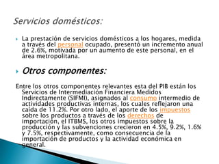    La prestación de servicios domésticos a los hogares, medida
    a través del personal ocupado, presentó un incremento anual
    de 2.6%, motivada por un aumento de este personal, en el
    área metropolitana.

   Otros componentes:
Entre los otros componentes relevantes esta del PIB están los
  Servicios de Intermediación Financiera Medidos
  Indirectamente (SIFMI), asignados al consumo intermedio de
  actividades productivas internas, los cuales reflejaron una
  caída de 11.2%. Por otro lado, el aporte de los impuestos
  sobre los productos a través de los derechos de
  importación, el ITBMS, los otros impuestos sobre la
  producción y las subvenciones crecieron en 4.5%, 9.2%, 1.6%
  y 7.5%, respectivamente, como consecuencia de la
  importación de productos y la actividad económica en
  general.
 
